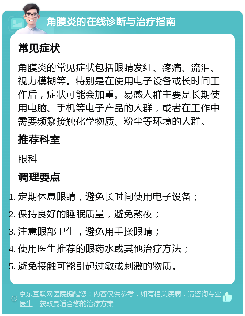 角膜炎的在线诊断与治疗指南 常见症状 角膜炎的常见症状包括眼睛发红、疼痛、流泪、视力模糊等。特别是在使用电子设备或长时间工作后，症状可能会加重。易感人群主要是长期使用电脑、手机等电子产品的人群，或者在工作中需要频繁接触化学物质、粉尘等环境的人群。 推荐科室 眼科 调理要点 定期休息眼睛，避免长时间使用电子设备； 保持良好的睡眠质量，避免熬夜； 注意眼部卫生，避免用手揉眼睛； 使用医生推荐的眼药水或其他治疗方法； 避免接触可能引起过敏或刺激的物质。