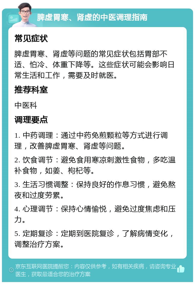 脾虚胃寒、肾虚的中医调理指南 常见症状 脾虚胃寒、肾虚等问题的常见症状包括胃部不适、怕冷、体重下降等。这些症状可能会影响日常生活和工作，需要及时就医。 推荐科室 中医科 调理要点 1. 中药调理：通过中药免煎颗粒等方式进行调理，改善脾虚胃寒、肾虚等问题。 2. 饮食调节：避免食用寒凉刺激性食物，多吃温补食物，如姜、枸杞等。 3. 生活习惯调整：保持良好的作息习惯，避免熬夜和过度劳累。 4. 心理调节：保持心情愉悦，避免过度焦虑和压力。 5. 定期复诊：定期到医院复诊，了解病情变化，调整治疗方案。