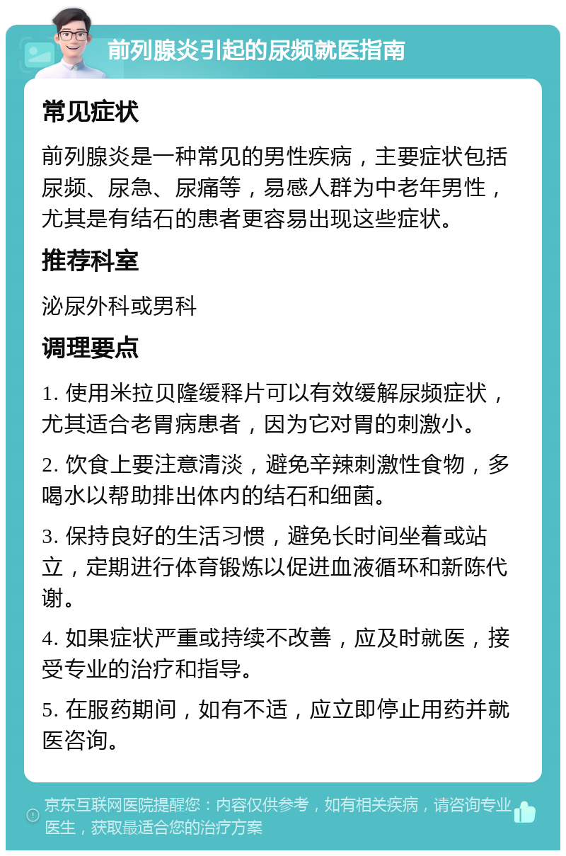 前列腺炎引起的尿频就医指南 常见症状 前列腺炎是一种常见的男性疾病，主要症状包括尿频、尿急、尿痛等，易感人群为中老年男性，尤其是有结石的患者更容易出现这些症状。 推荐科室 泌尿外科或男科 调理要点 1. 使用米拉贝隆缓释片可以有效缓解尿频症状，尤其适合老胃病患者，因为它对胃的刺激小。 2. 饮食上要注意清淡，避免辛辣刺激性食物，多喝水以帮助排出体内的结石和细菌。 3. 保持良好的生活习惯，避免长时间坐着或站立，定期进行体育锻炼以促进血液循环和新陈代谢。 4. 如果症状严重或持续不改善，应及时就医，接受专业的治疗和指导。 5. 在服药期间，如有不适，应立即停止用药并就医咨询。