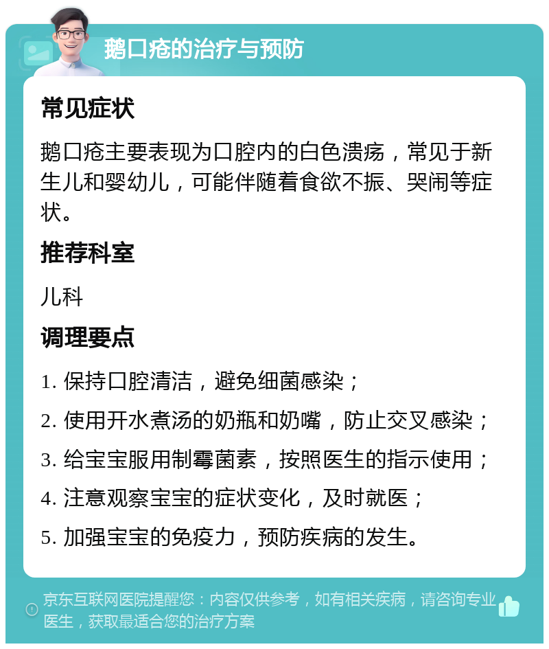 鹅口疮的治疗与预防 常见症状 鹅口疮主要表现为口腔内的白色溃疡，常见于新生儿和婴幼儿，可能伴随着食欲不振、哭闹等症状。 推荐科室 儿科 调理要点 1. 保持口腔清洁，避免细菌感染； 2. 使用开水煮汤的奶瓶和奶嘴，防止交叉感染； 3. 给宝宝服用制霉菌素，按照医生的指示使用； 4. 注意观察宝宝的症状变化，及时就医； 5. 加强宝宝的免疫力，预防疾病的发生。