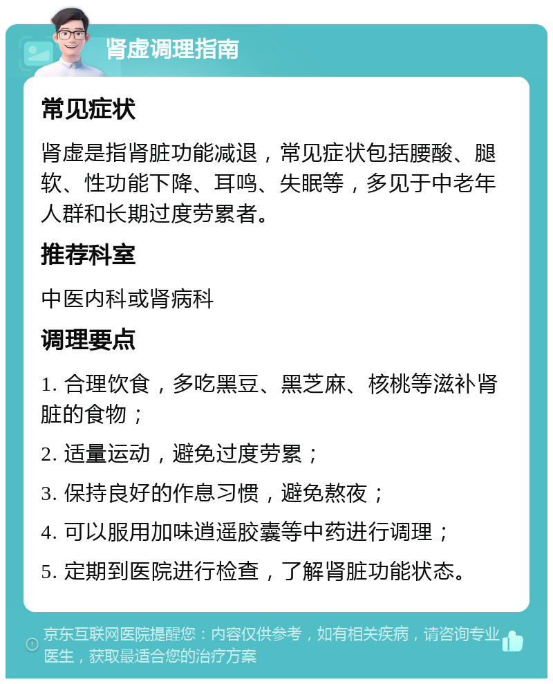 肾虚调理指南 常见症状 肾虚是指肾脏功能减退，常见症状包括腰酸、腿软、性功能下降、耳鸣、失眠等，多见于中老年人群和长期过度劳累者。 推荐科室 中医内科或肾病科 调理要点 1. 合理饮食，多吃黑豆、黑芝麻、核桃等滋补肾脏的食物； 2. 适量运动，避免过度劳累； 3. 保持良好的作息习惯，避免熬夜； 4. 可以服用加味逍遥胶囊等中药进行调理； 5. 定期到医院进行检查，了解肾脏功能状态。