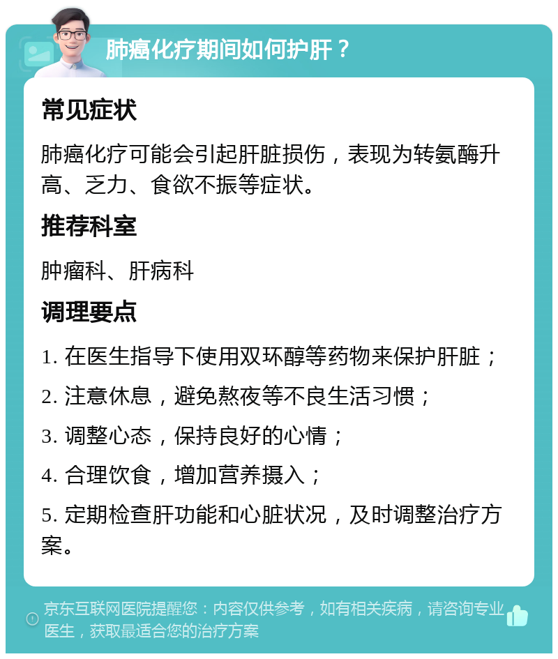 肺癌化疗期间如何护肝？ 常见症状 肺癌化疗可能会引起肝脏损伤，表现为转氨酶升高、乏力、食欲不振等症状。 推荐科室 肿瘤科、肝病科 调理要点 1. 在医生指导下使用双环醇等药物来保护肝脏； 2. 注意休息，避免熬夜等不良生活习惯； 3. 调整心态，保持良好的心情； 4. 合理饮食，增加营养摄入； 5. 定期检查肝功能和心脏状况，及时调整治疗方案。