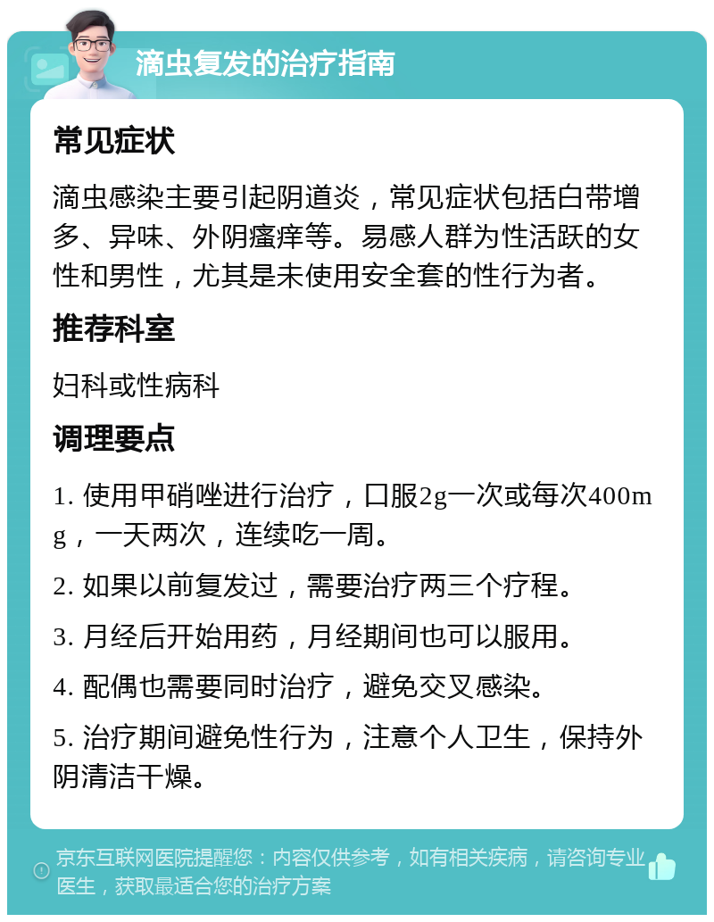 滴虫复发的治疗指南 常见症状 滴虫感染主要引起阴道炎，常见症状包括白带增多、异味、外阴瘙痒等。易感人群为性活跃的女性和男性，尤其是未使用安全套的性行为者。 推荐科室 妇科或性病科 调理要点 1. 使用甲硝唑进行治疗，口服2g一次或每次400mg，一天两次，连续吃一周。 2. 如果以前复发过，需要治疗两三个疗程。 3. 月经后开始用药，月经期间也可以服用。 4. 配偶也需要同时治疗，避免交叉感染。 5. 治疗期间避免性行为，注意个人卫生，保持外阴清洁干燥。