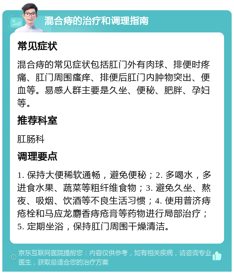 混合痔的治疗和调理指南 常见症状 混合痔的常见症状包括肛门外有肉球、排便时疼痛、肛门周围瘙痒、排便后肛门内肿物突出、便血等。易感人群主要是久坐、便秘、肥胖、孕妇等。 推荐科室 肛肠科 调理要点 1. 保持大便稀软通畅，避免便秘；2. 多喝水，多进食水果、蔬菜等粗纤维食物；3. 避免久坐、熬夜、吸烟、饮酒等不良生活习惯；4. 使用普济痔疮栓和马应龙麝香痔疮膏等药物进行局部治疗；5. 定期坐浴，保持肛门周围干燥清洁。