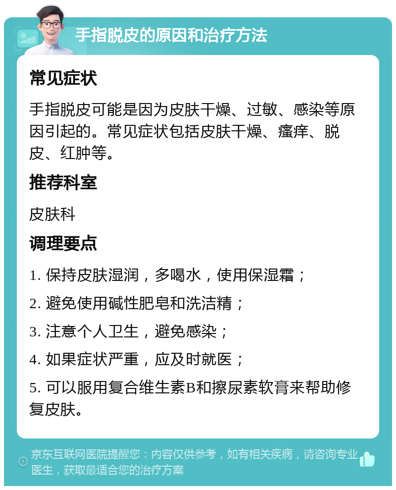 手指脱皮的原因和治疗方法 常见症状 手指脱皮可能是因为皮肤干燥、过敏、感染等原因引起的。常见症状包括皮肤干燥、瘙痒、脱皮、红肿等。 推荐科室 皮肤科 调理要点 1. 保持皮肤湿润，多喝水，使用保湿霜； 2. 避免使用碱性肥皂和洗洁精； 3. 注意个人卫生，避免感染； 4. 如果症状严重，应及时就医； 5. 可以服用复合维生素B和擦尿素软膏来帮助修复皮肤。