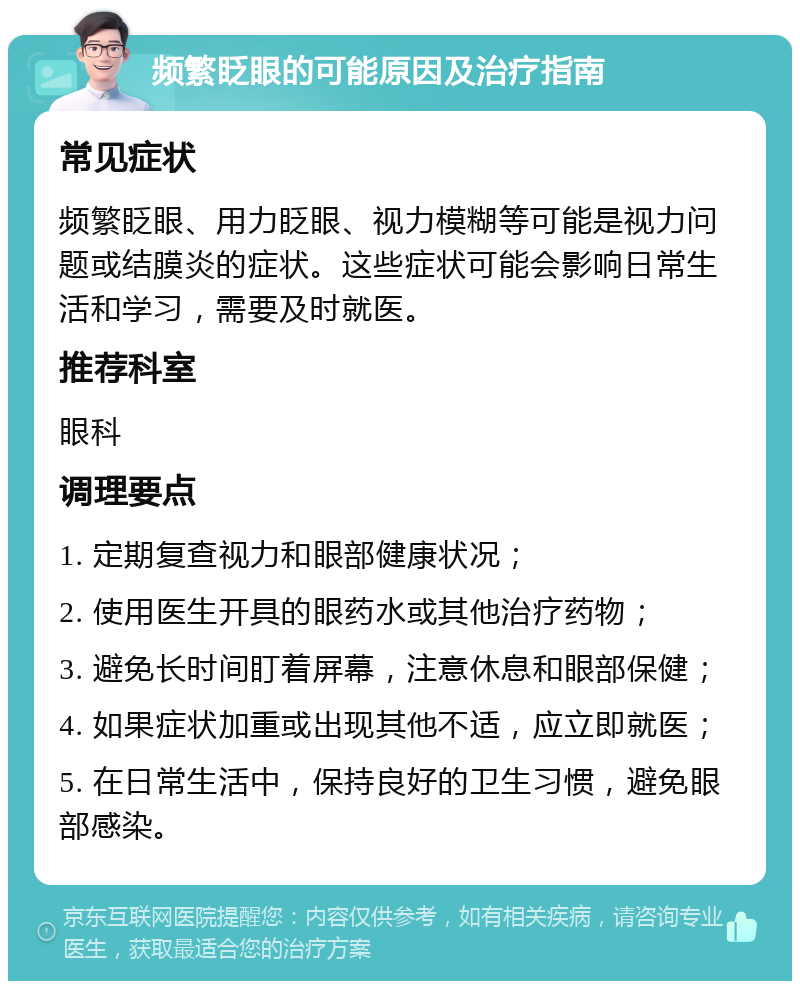 频繁眨眼的可能原因及治疗指南 常见症状 频繁眨眼、用力眨眼、视力模糊等可能是视力问题或结膜炎的症状。这些症状可能会影响日常生活和学习，需要及时就医。 推荐科室 眼科 调理要点 1. 定期复查视力和眼部健康状况； 2. 使用医生开具的眼药水或其他治疗药物； 3. 避免长时间盯着屏幕，注意休息和眼部保健； 4. 如果症状加重或出现其他不适，应立即就医； 5. 在日常生活中，保持良好的卫生习惯，避免眼部感染。