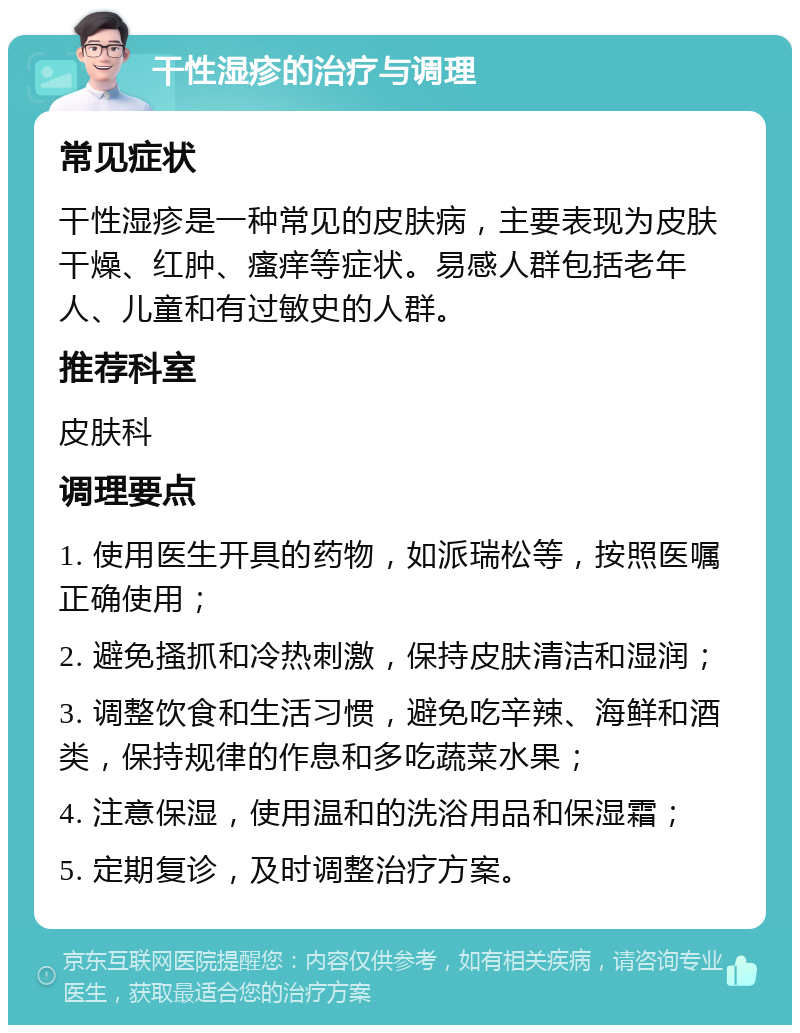 干性湿疹的治疗与调理 常见症状 干性湿疹是一种常见的皮肤病，主要表现为皮肤干燥、红肿、瘙痒等症状。易感人群包括老年人、儿童和有过敏史的人群。 推荐科室 皮肤科 调理要点 1. 使用医生开具的药物，如派瑞松等，按照医嘱正确使用； 2. 避免搔抓和冷热刺激，保持皮肤清洁和湿润； 3. 调整饮食和生活习惯，避免吃辛辣、海鲜和酒类，保持规律的作息和多吃蔬菜水果； 4. 注意保湿，使用温和的洗浴用品和保湿霜； 5. 定期复诊，及时调整治疗方案。