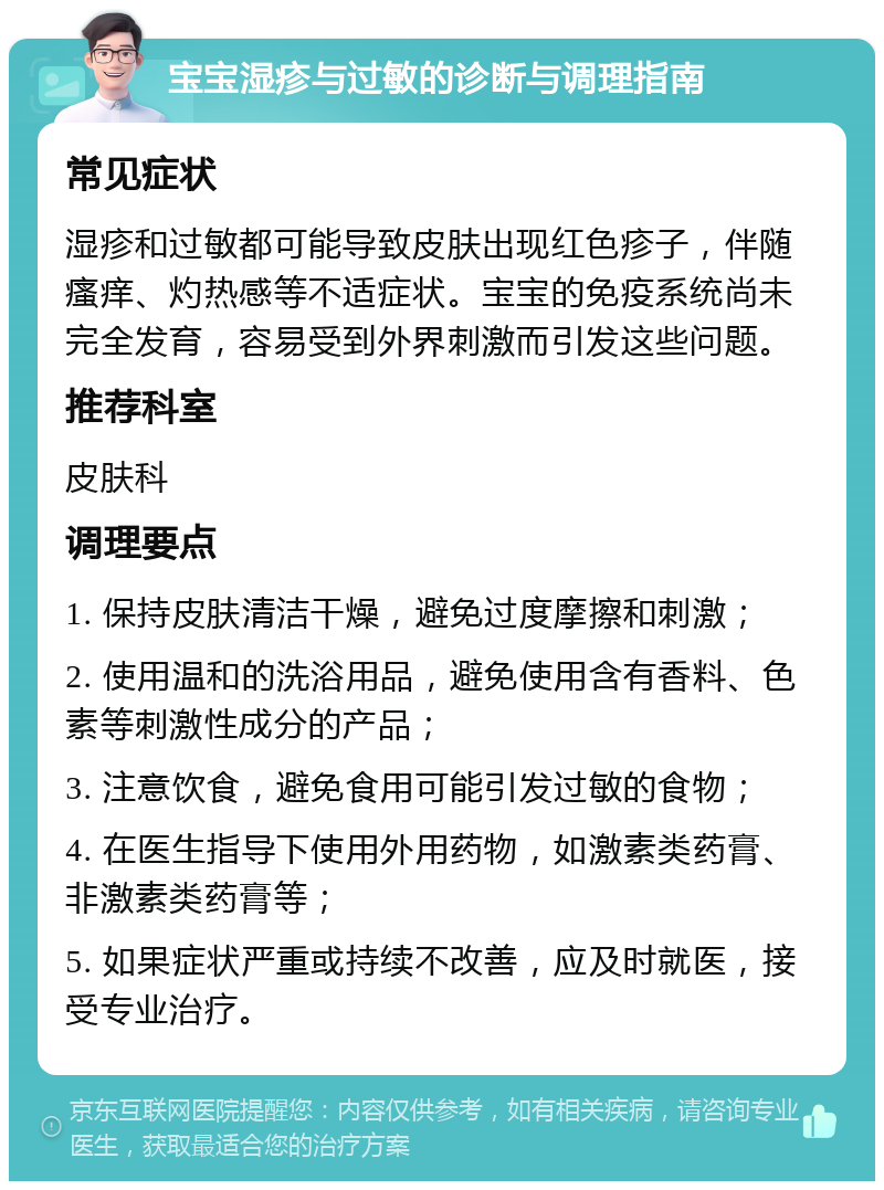 宝宝湿疹与过敏的诊断与调理指南 常见症状 湿疹和过敏都可能导致皮肤出现红色疹子，伴随瘙痒、灼热感等不适症状。宝宝的免疫系统尚未完全发育，容易受到外界刺激而引发这些问题。 推荐科室 皮肤科 调理要点 1. 保持皮肤清洁干燥，避免过度摩擦和刺激； 2. 使用温和的洗浴用品，避免使用含有香料、色素等刺激性成分的产品； 3. 注意饮食，避免食用可能引发过敏的食物； 4. 在医生指导下使用外用药物，如激素类药膏、非激素类药膏等； 5. 如果症状严重或持续不改善，应及时就医，接受专业治疗。