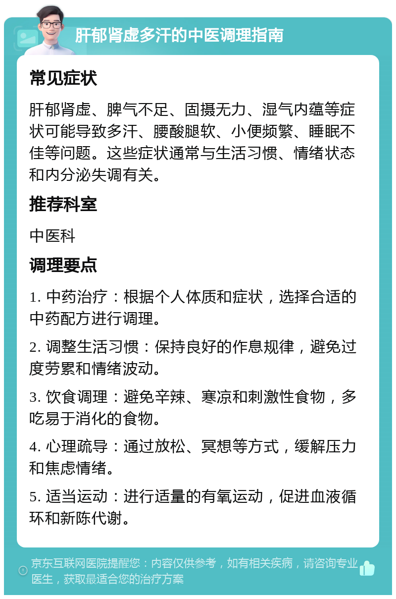 肝郁肾虚多汗的中医调理指南 常见症状 肝郁肾虚、脾气不足、固摄无力、湿气内蕴等症状可能导致多汗、腰酸腿软、小便频繁、睡眠不佳等问题。这些症状通常与生活习惯、情绪状态和内分泌失调有关。 推荐科室 中医科 调理要点 1. 中药治疗：根据个人体质和症状，选择合适的中药配方进行调理。 2. 调整生活习惯：保持良好的作息规律，避免过度劳累和情绪波动。 3. 饮食调理：避免辛辣、寒凉和刺激性食物，多吃易于消化的食物。 4. 心理疏导：通过放松、冥想等方式，缓解压力和焦虑情绪。 5. 适当运动：进行适量的有氧运动，促进血液循环和新陈代谢。