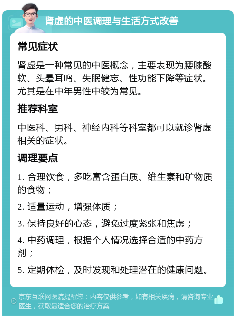 肾虚的中医调理与生活方式改善 常见症状 肾虚是一种常见的中医概念，主要表现为腰膝酸软、头晕耳鸣、失眠健忘、性功能下降等症状。尤其是在中年男性中较为常见。 推荐科室 中医科、男科、神经内科等科室都可以就诊肾虚相关的症状。 调理要点 1. 合理饮食，多吃富含蛋白质、维生素和矿物质的食物； 2. 适量运动，增强体质； 3. 保持良好的心态，避免过度紧张和焦虑； 4. 中药调理，根据个人情况选择合适的中药方剂； 5. 定期体检，及时发现和处理潜在的健康问题。