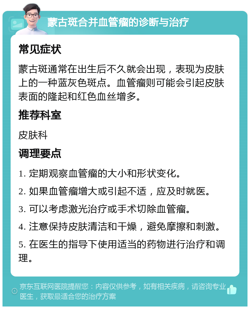 蒙古斑合并血管瘤的诊断与治疗 常见症状 蒙古斑通常在出生后不久就会出现，表现为皮肤上的一种蓝灰色斑点。血管瘤则可能会引起皮肤表面的隆起和红色血丝增多。 推荐科室 皮肤科 调理要点 1. 定期观察血管瘤的大小和形状变化。 2. 如果血管瘤增大或引起不适，应及时就医。 3. 可以考虑激光治疗或手术切除血管瘤。 4. 注意保持皮肤清洁和干燥，避免摩擦和刺激。 5. 在医生的指导下使用适当的药物进行治疗和调理。