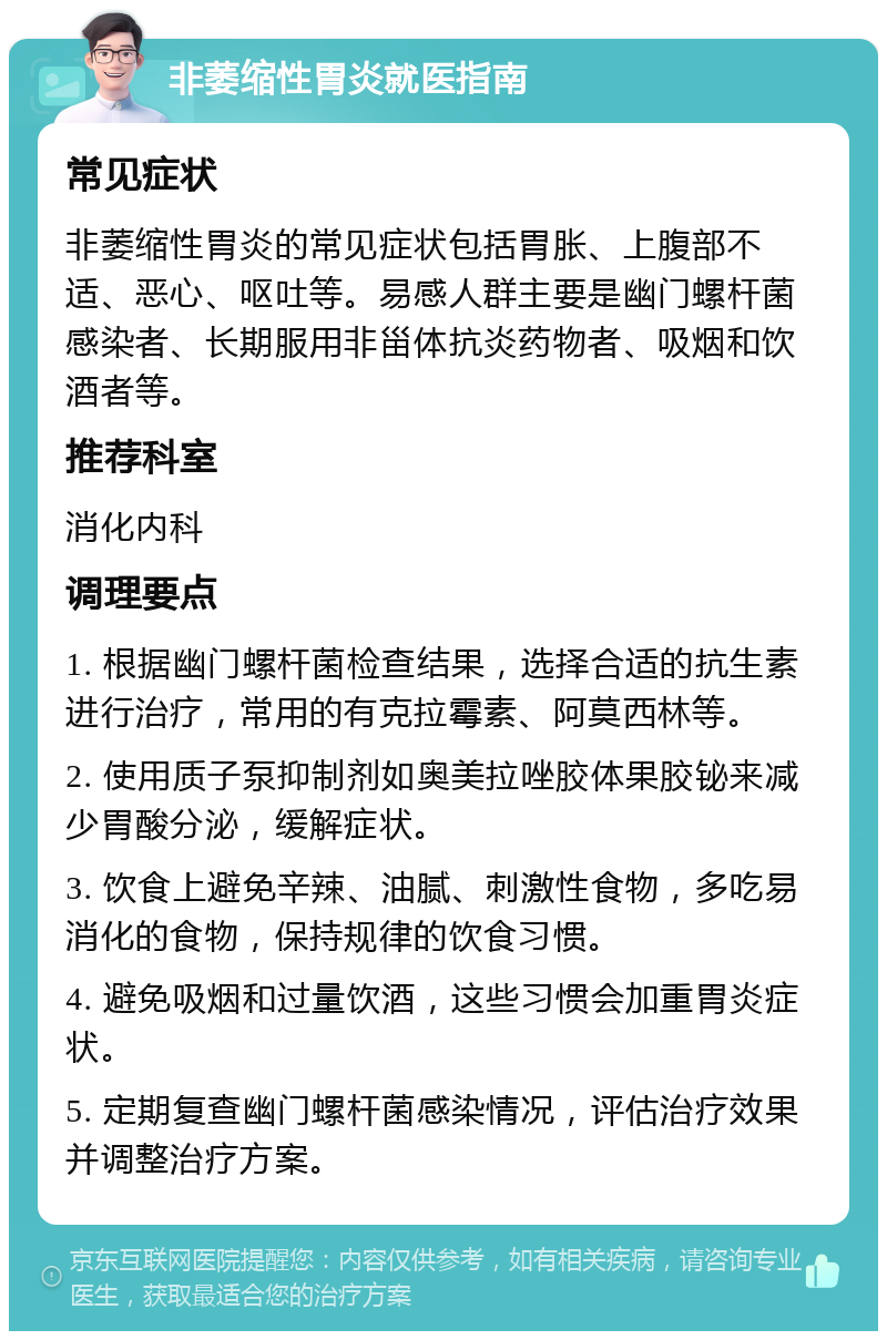 非萎缩性胃炎就医指南 常见症状 非萎缩性胃炎的常见症状包括胃胀、上腹部不适、恶心、呕吐等。易感人群主要是幽门螺杆菌感染者、长期服用非甾体抗炎药物者、吸烟和饮酒者等。 推荐科室 消化内科 调理要点 1. 根据幽门螺杆菌检查结果，选择合适的抗生素进行治疗，常用的有克拉霉素、阿莫西林等。 2. 使用质子泵抑制剂如奥美拉唑胶体果胶铋来减少胃酸分泌，缓解症状。 3. 饮食上避免辛辣、油腻、刺激性食物，多吃易消化的食物，保持规律的饮食习惯。 4. 避免吸烟和过量饮酒，这些习惯会加重胃炎症状。 5. 定期复查幽门螺杆菌感染情况，评估治疗效果并调整治疗方案。