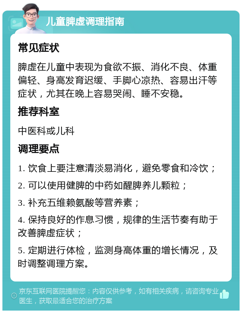 儿童脾虚调理指南 常见症状 脾虚在儿童中表现为食欲不振、消化不良、体重偏轻、身高发育迟缓、手脚心凉热、容易出汗等症状，尤其在晚上容易哭闹、睡不安稳。 推荐科室 中医科或儿科 调理要点 1. 饮食上要注意清淡易消化，避免零食和冷饮； 2. 可以使用健脾的中药如醒脾养儿颗粒； 3. 补充五维赖氨酸等营养素； 4. 保持良好的作息习惯，规律的生活节奏有助于改善脾虚症状； 5. 定期进行体检，监测身高体重的增长情况，及时调整调理方案。