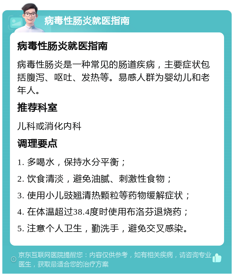 病毒性肠炎就医指南 病毒性肠炎就医指南 病毒性肠炎是一种常见的肠道疾病，主要症状包括腹泻、呕吐、发热等。易感人群为婴幼儿和老年人。 推荐科室 儿科或消化内科 调理要点 1. 多喝水，保持水分平衡； 2. 饮食清淡，避免油腻、刺激性食物； 3. 使用小儿豉翘清热颗粒等药物缓解症状； 4. 在体温超过38.4度时使用布洛芬退烧药； 5. 注意个人卫生，勤洗手，避免交叉感染。