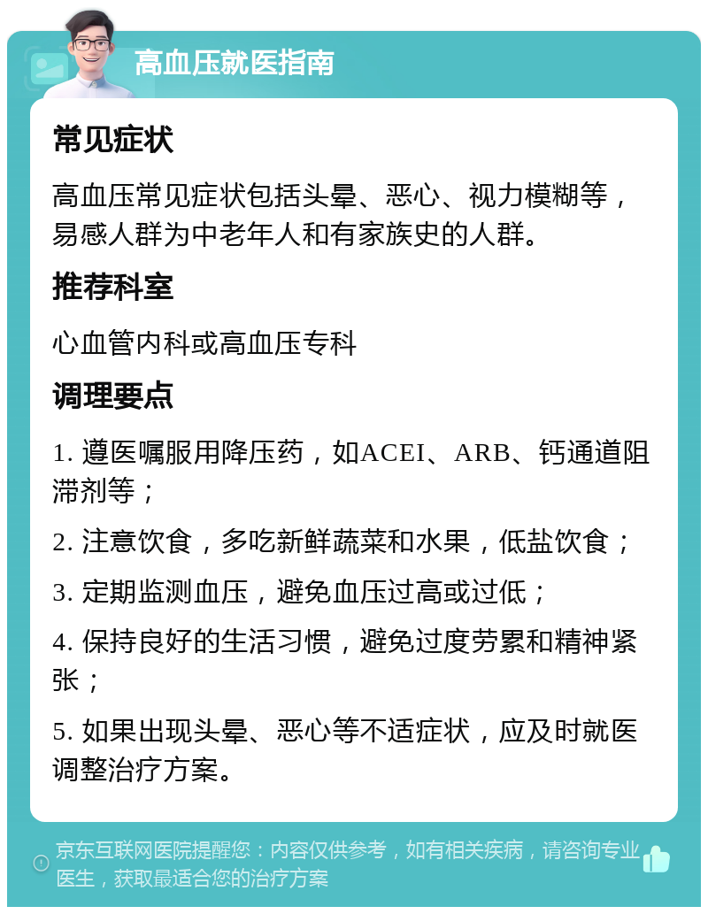 高血压就医指南 常见症状 高血压常见症状包括头晕、恶心、视力模糊等，易感人群为中老年人和有家族史的人群。 推荐科室 心血管内科或高血压专科 调理要点 1. 遵医嘱服用降压药，如ACEI、ARB、钙通道阻滞剂等； 2. 注意饮食，多吃新鲜蔬菜和水果，低盐饮食； 3. 定期监测血压，避免血压过高或过低； 4. 保持良好的生活习惯，避免过度劳累和精神紧张； 5. 如果出现头晕、恶心等不适症状，应及时就医调整治疗方案。