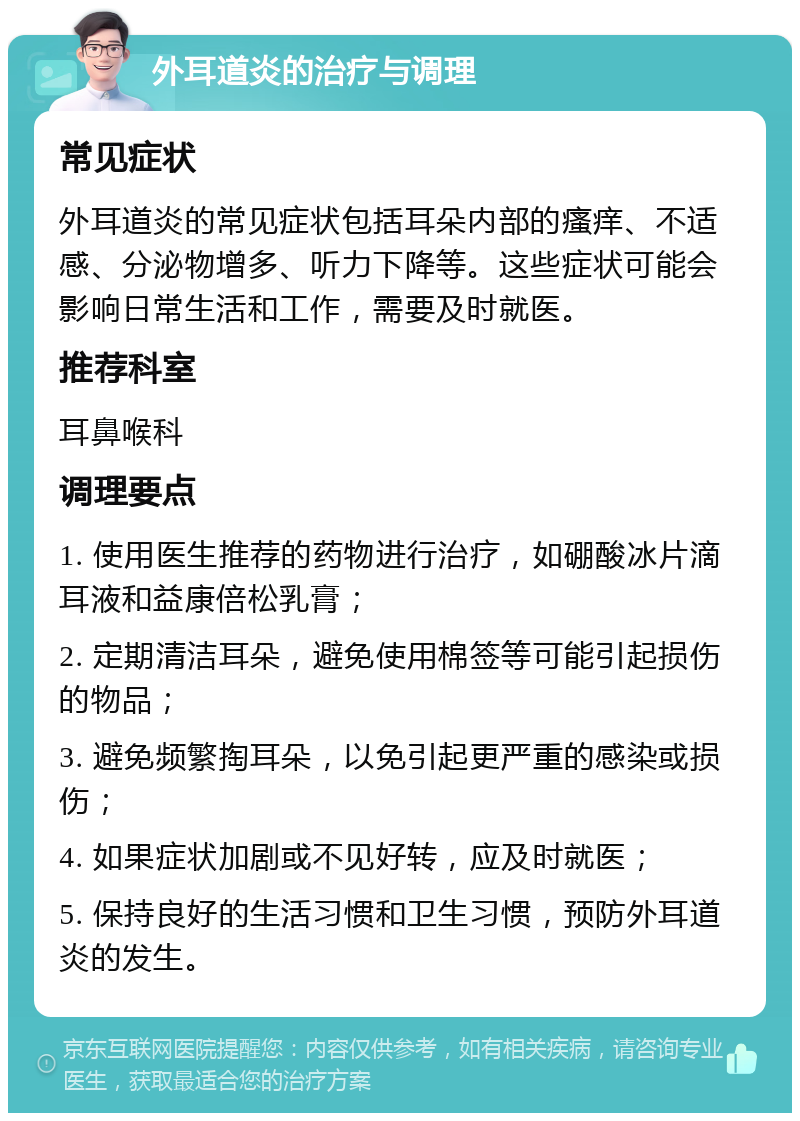 外耳道炎的治疗与调理 常见症状 外耳道炎的常见症状包括耳朵内部的瘙痒、不适感、分泌物增多、听力下降等。这些症状可能会影响日常生活和工作，需要及时就医。 推荐科室 耳鼻喉科 调理要点 1. 使用医生推荐的药物进行治疗，如硼酸冰片滴耳液和益康倍松乳膏； 2. 定期清洁耳朵，避免使用棉签等可能引起损伤的物品； 3. 避免频繁掏耳朵，以免引起更严重的感染或损伤； 4. 如果症状加剧或不见好转，应及时就医； 5. 保持良好的生活习惯和卫生习惯，预防外耳道炎的发生。