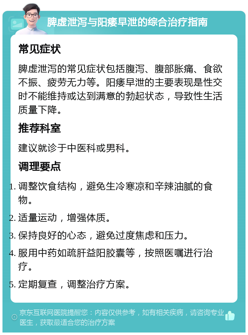 脾虚泄泻与阳痿早泄的综合治疗指南 常见症状 脾虚泄泻的常见症状包括腹泻、腹部胀痛、食欲不振、疲劳无力等。阳痿早泄的主要表现是性交时不能维持或达到满意的勃起状态，导致性生活质量下降。 推荐科室 建议就诊于中医科或男科。 调理要点 调整饮食结构，避免生冷寒凉和辛辣油腻的食物。 适量运动，增强体质。 保持良好的心态，避免过度焦虑和压力。 服用中药如疏肝益阳胶囊等，按照医嘱进行治疗。 定期复查，调整治疗方案。