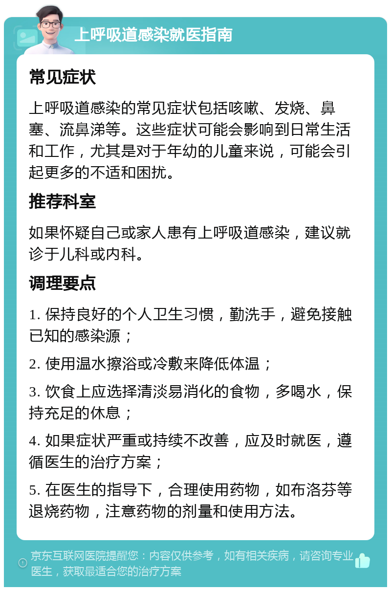 上呼吸道感染就医指南 常见症状 上呼吸道感染的常见症状包括咳嗽、发烧、鼻塞、流鼻涕等。这些症状可能会影响到日常生活和工作，尤其是对于年幼的儿童来说，可能会引起更多的不适和困扰。 推荐科室 如果怀疑自己或家人患有上呼吸道感染，建议就诊于儿科或内科。 调理要点 1. 保持良好的个人卫生习惯，勤洗手，避免接触已知的感染源； 2. 使用温水擦浴或冷敷来降低体温； 3. 饮食上应选择清淡易消化的食物，多喝水，保持充足的休息； 4. 如果症状严重或持续不改善，应及时就医，遵循医生的治疗方案； 5. 在医生的指导下，合理使用药物，如布洛芬等退烧药物，注意药物的剂量和使用方法。