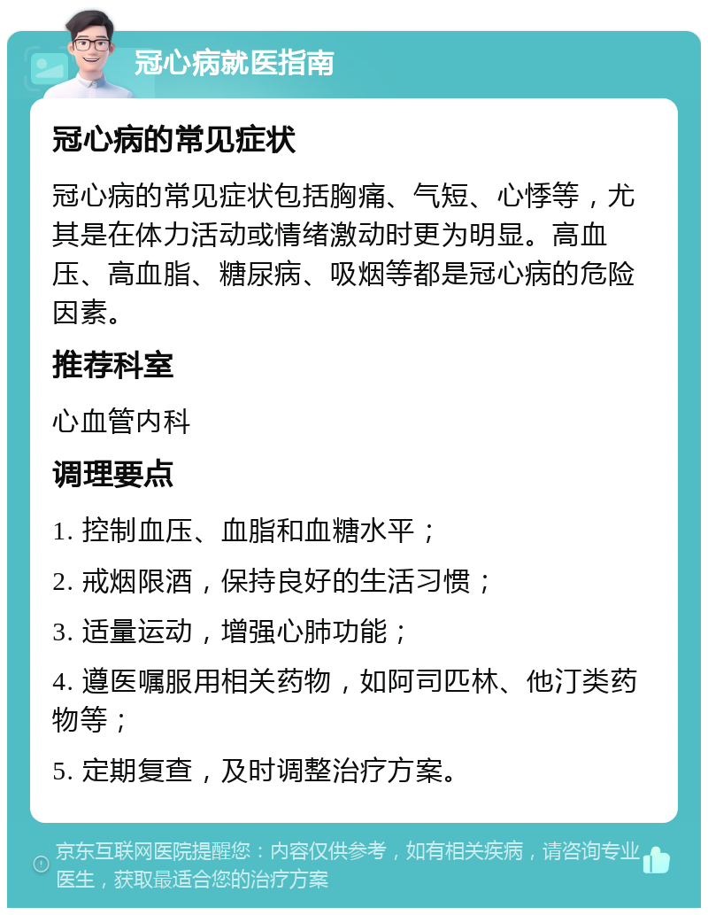 冠心病就医指南 冠心病的常见症状 冠心病的常见症状包括胸痛、气短、心悸等，尤其是在体力活动或情绪激动时更为明显。高血压、高血脂、糖尿病、吸烟等都是冠心病的危险因素。 推荐科室 心血管内科 调理要点 1. 控制血压、血脂和血糖水平； 2. 戒烟限酒，保持良好的生活习惯； 3. 适量运动，增强心肺功能； 4. 遵医嘱服用相关药物，如阿司匹林、他汀类药物等； 5. 定期复查，及时调整治疗方案。