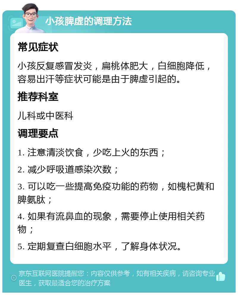 小孩脾虚的调理方法 常见症状 小孩反复感冒发炎，扁桃体肥大，白细胞降低，容易出汗等症状可能是由于脾虚引起的。 推荐科室 儿科或中医科 调理要点 1. 注意清淡饮食，少吃上火的东西； 2. 减少呼吸道感染次数； 3. 可以吃一些提高免疫功能的药物，如槐杞黄和脾氨肽； 4. 如果有流鼻血的现象，需要停止使用相关药物； 5. 定期复查白细胞水平，了解身体状况。