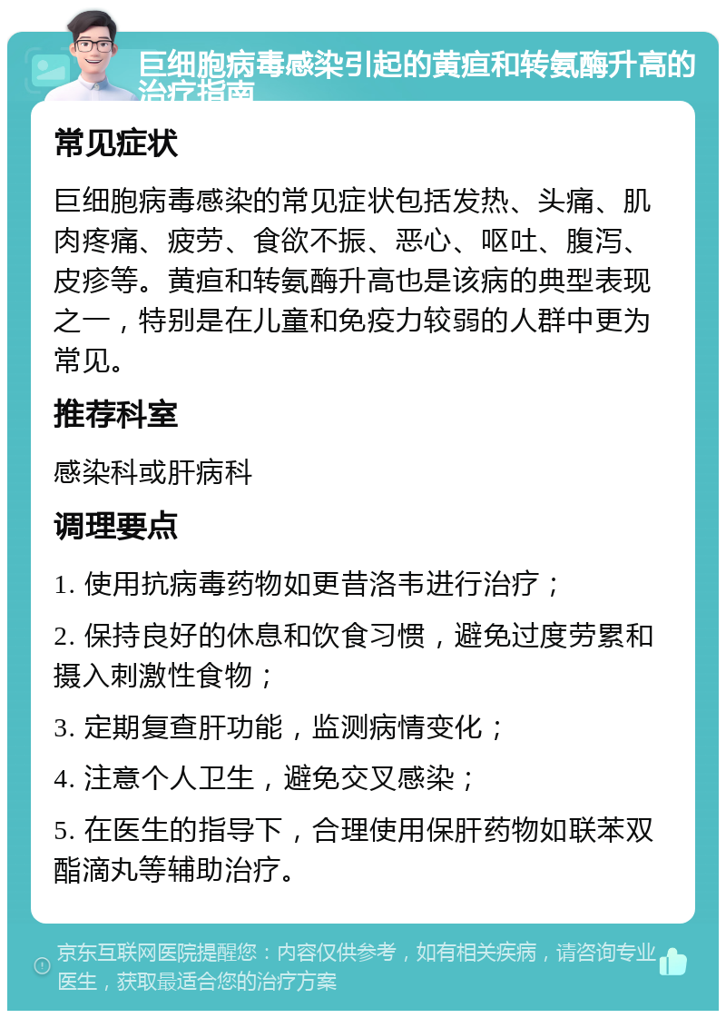 巨细胞病毒感染引起的黄疸和转氨酶升高的治疗指南 常见症状 巨细胞病毒感染的常见症状包括发热、头痛、肌肉疼痛、疲劳、食欲不振、恶心、呕吐、腹泻、皮疹等。黄疸和转氨酶升高也是该病的典型表现之一，特别是在儿童和免疫力较弱的人群中更为常见。 推荐科室 感染科或肝病科 调理要点 1. 使用抗病毒药物如更昔洛韦进行治疗； 2. 保持良好的休息和饮食习惯，避免过度劳累和摄入刺激性食物； 3. 定期复查肝功能，监测病情变化； 4. 注意个人卫生，避免交叉感染； 5. 在医生的指导下，合理使用保肝药物如联苯双酯滴丸等辅助治疗。