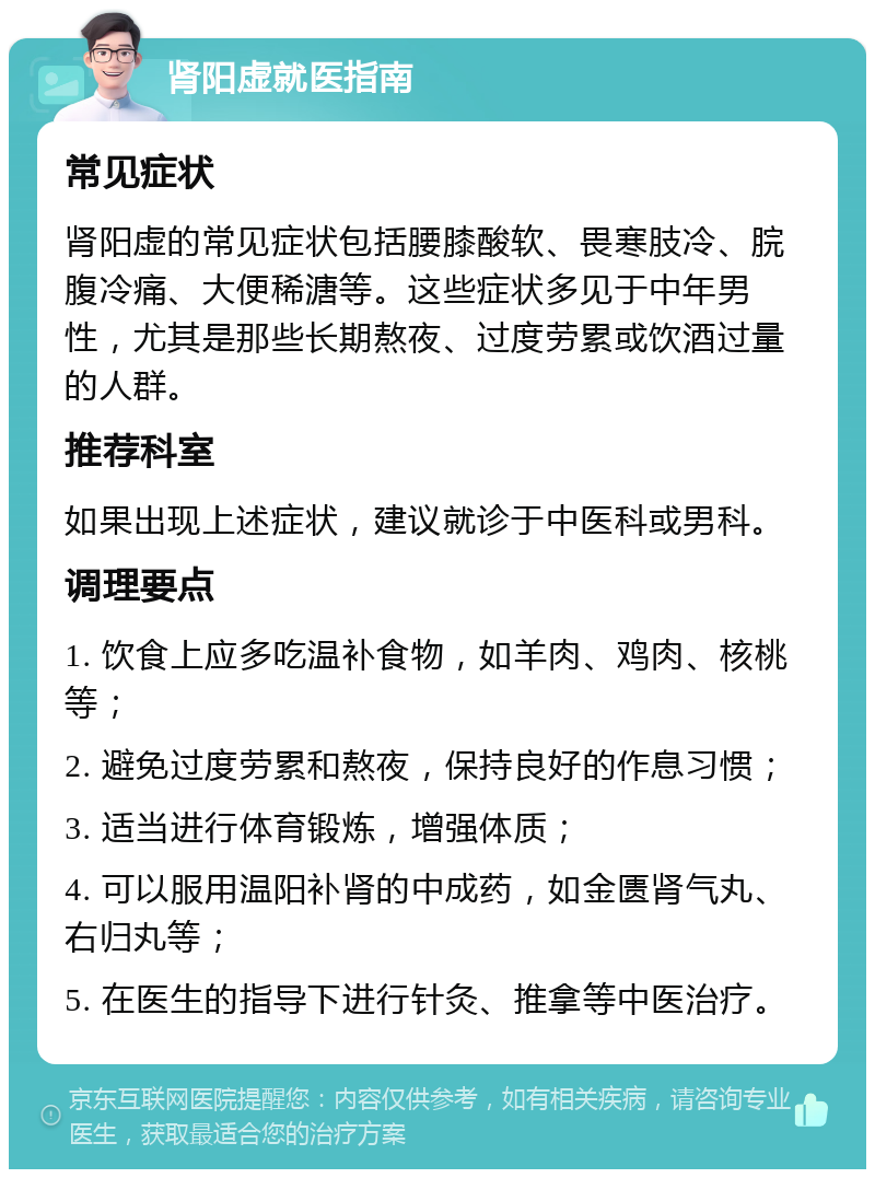 肾阳虚就医指南 常见症状 肾阳虚的常见症状包括腰膝酸软、畏寒肢冷、脘腹冷痛、大便稀溏等。这些症状多见于中年男性，尤其是那些长期熬夜、过度劳累或饮酒过量的人群。 推荐科室 如果出现上述症状，建议就诊于中医科或男科。 调理要点 1. 饮食上应多吃温补食物，如羊肉、鸡肉、核桃等； 2. 避免过度劳累和熬夜，保持良好的作息习惯； 3. 适当进行体育锻炼，增强体质； 4. 可以服用温阳补肾的中成药，如金匮肾气丸、右归丸等； 5. 在医生的指导下进行针灸、推拿等中医治疗。