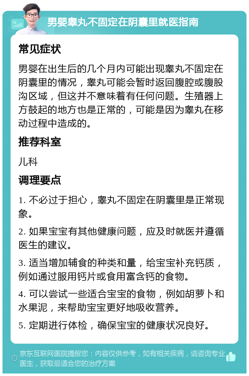 男婴睾丸不固定在阴囊里就医指南 常见症状 男婴在出生后的几个月内可能出现睾丸不固定在阴囊里的情况，睾丸可能会暂时返回腹腔或腹股沟区域，但这并不意味着有任何问题。生殖器上方鼓起的地方也是正常的，可能是因为睾丸在移动过程中造成的。 推荐科室 儿科 调理要点 1. 不必过于担心，睾丸不固定在阴囊里是正常现象。 2. 如果宝宝有其他健康问题，应及时就医并遵循医生的建议。 3. 适当增加辅食的种类和量，给宝宝补充钙质，例如通过服用钙片或食用富含钙的食物。 4. 可以尝试一些适合宝宝的食物，例如胡萝卜和水果泥，来帮助宝宝更好地吸收营养。 5. 定期进行体检，确保宝宝的健康状况良好。