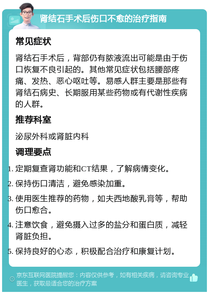 肾结石手术后伤口不愈的治疗指南 常见症状 肾结石手术后，背部仍有脓液流出可能是由于伤口恢复不良引起的。其他常见症状包括腰部疼痛、发热、恶心呕吐等。易感人群主要是那些有肾结石病史、长期服用某些药物或有代谢性疾病的人群。 推荐科室 泌尿外科或肾脏内科 调理要点 定期复查肾功能和CT结果，了解病情变化。 保持伤口清洁，避免感染加重。 使用医生推荐的药物，如夫西地酸乳膏等，帮助伤口愈合。 注意饮食，避免摄入过多的盐分和蛋白质，减轻肾脏负担。 保持良好的心态，积极配合治疗和康复计划。