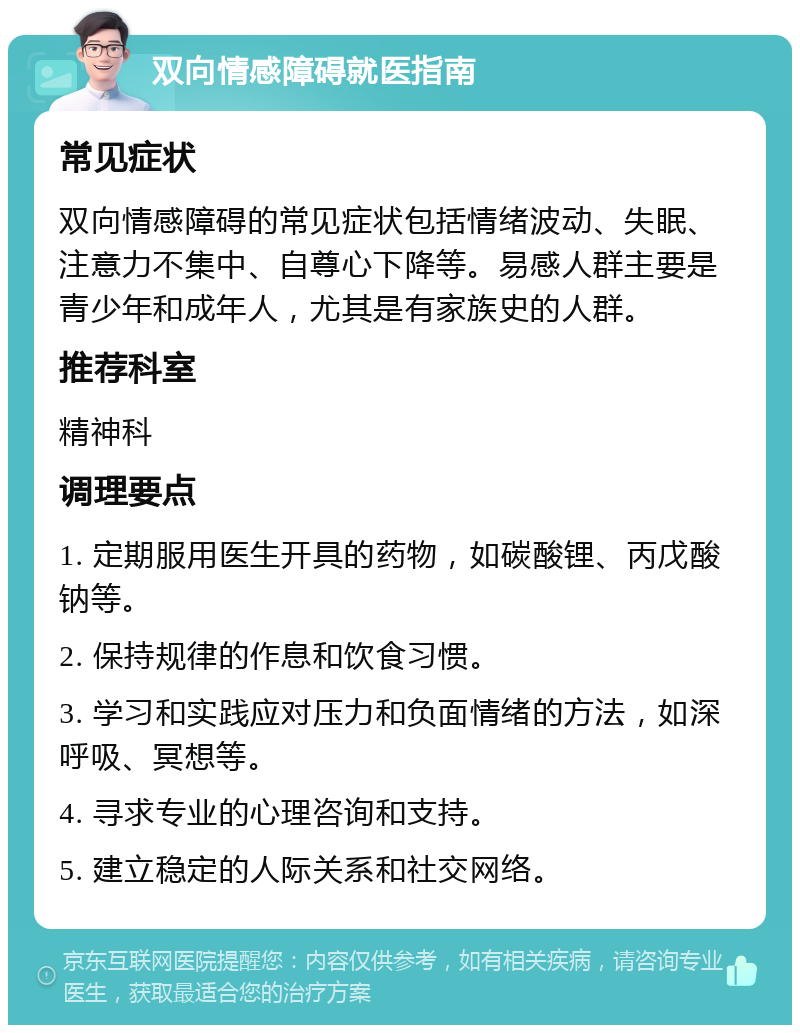 双向情感障碍就医指南 常见症状 双向情感障碍的常见症状包括情绪波动、失眠、注意力不集中、自尊心下降等。易感人群主要是青少年和成年人，尤其是有家族史的人群。 推荐科室 精神科 调理要点 1. 定期服用医生开具的药物，如碳酸锂、丙戊酸钠等。 2. 保持规律的作息和饮食习惯。 3. 学习和实践应对压力和负面情绪的方法，如深呼吸、冥想等。 4. 寻求专业的心理咨询和支持。 5. 建立稳定的人际关系和社交网络。