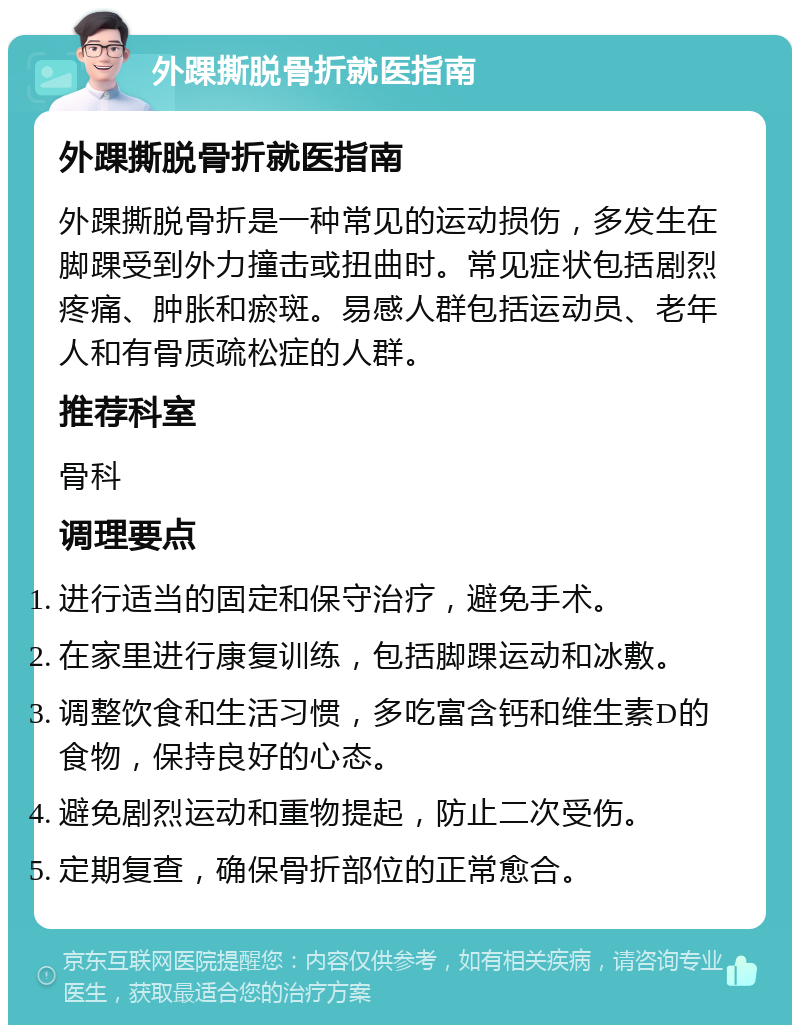 外踝撕脱骨折就医指南 外踝撕脱骨折就医指南 外踝撕脱骨折是一种常见的运动损伤，多发生在脚踝受到外力撞击或扭曲时。常见症状包括剧烈疼痛、肿胀和瘀斑。易感人群包括运动员、老年人和有骨质疏松症的人群。 推荐科室 骨科 调理要点 进行适当的固定和保守治疗，避免手术。 在家里进行康复训练，包括脚踝运动和冰敷。 调整饮食和生活习惯，多吃富含钙和维生素D的食物，保持良好的心态。 避免剧烈运动和重物提起，防止二次受伤。 定期复查，确保骨折部位的正常愈合。