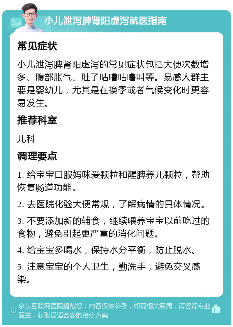 小儿泄泻脾肾阳虚泻就医指南 常见症状 小儿泄泻脾肾阳虚泻的常见症状包括大便次数增多、腹部胀气、肚子咕噜咕噜叫等。易感人群主要是婴幼儿，尤其是在换季或者气候变化时更容易发生。 推荐科室 儿科 调理要点 1. 给宝宝口服妈咪爱颗粒和醒脾养儿颗粒，帮助恢复肠道功能。 2. 去医院化验大便常规，了解病情的具体情况。 3. 不要添加新的辅食，继续喂养宝宝以前吃过的食物，避免引起更严重的消化问题。 4. 给宝宝多喝水，保持水分平衡，防止脱水。 5. 注意宝宝的个人卫生，勤洗手，避免交叉感染。