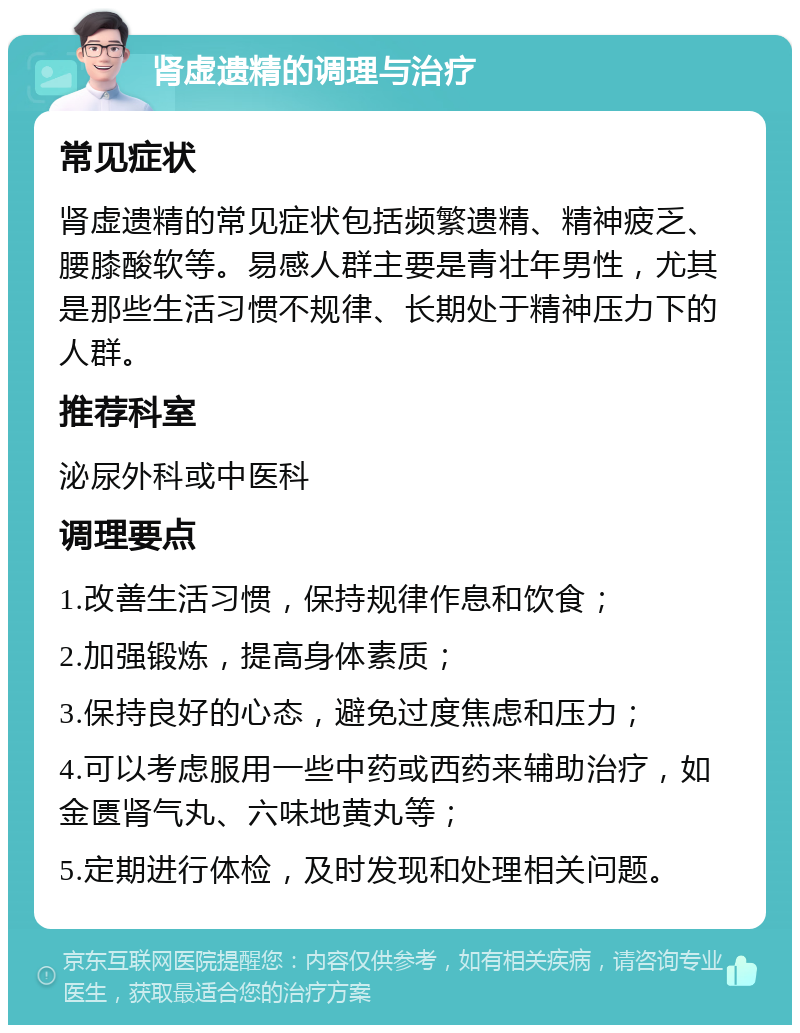 肾虚遗精的调理与治疗 常见症状 肾虚遗精的常见症状包括频繁遗精、精神疲乏、腰膝酸软等。易感人群主要是青壮年男性，尤其是那些生活习惯不规律、长期处于精神压力下的人群。 推荐科室 泌尿外科或中医科 调理要点 1.改善生活习惯，保持规律作息和饮食； 2.加强锻炼，提高身体素质； 3.保持良好的心态，避免过度焦虑和压力； 4.可以考虑服用一些中药或西药来辅助治疗，如金匮肾气丸、六味地黄丸等； 5.定期进行体检，及时发现和处理相关问题。