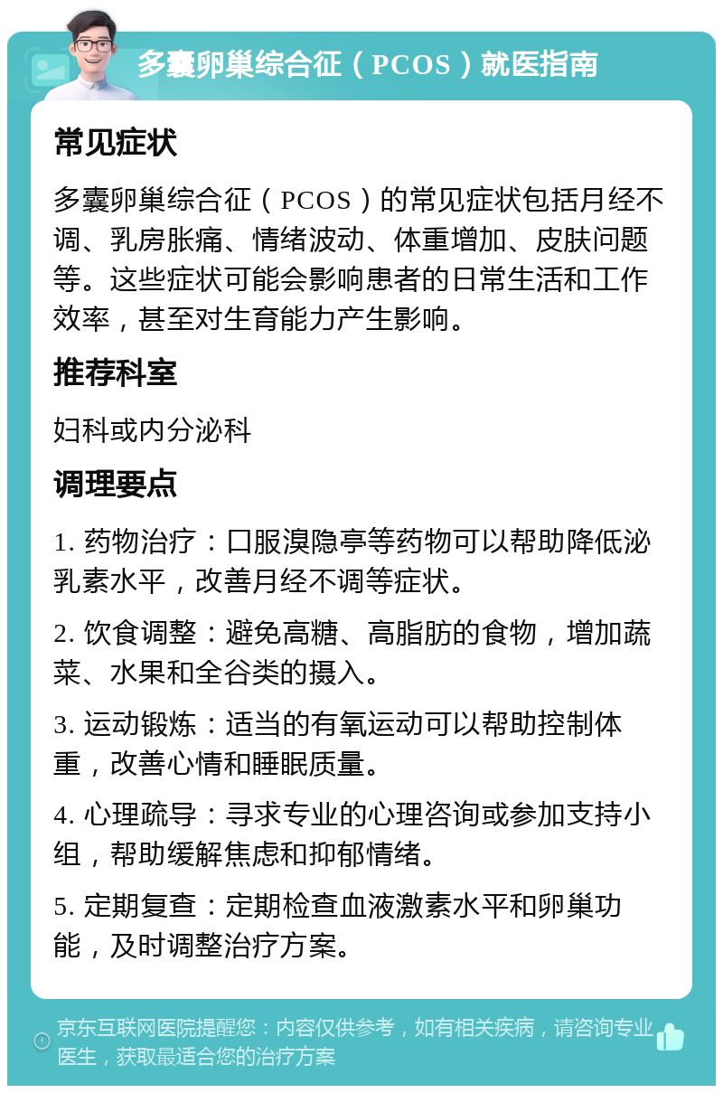 多囊卵巢综合征（PCOS）就医指南 常见症状 多囊卵巢综合征（PCOS）的常见症状包括月经不调、乳房胀痛、情绪波动、体重增加、皮肤问题等。这些症状可能会影响患者的日常生活和工作效率，甚至对生育能力产生影响。 推荐科室 妇科或内分泌科 调理要点 1. 药物治疗：口服溴隐亭等药物可以帮助降低泌乳素水平，改善月经不调等症状。 2. 饮食调整：避免高糖、高脂肪的食物，增加蔬菜、水果和全谷类的摄入。 3. 运动锻炼：适当的有氧运动可以帮助控制体重，改善心情和睡眠质量。 4. 心理疏导：寻求专业的心理咨询或参加支持小组，帮助缓解焦虑和抑郁情绪。 5. 定期复查：定期检查血液激素水平和卵巢功能，及时调整治疗方案。