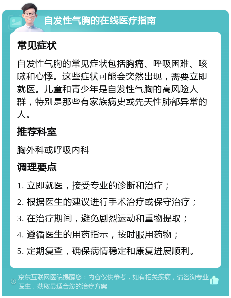 自发性气胸的在线医疗指南 常见症状 自发性气胸的常见症状包括胸痛、呼吸困难、咳嗽和心悸。这些症状可能会突然出现，需要立即就医。儿童和青少年是自发性气胸的高风险人群，特别是那些有家族病史或先天性肺部异常的人。 推荐科室 胸外科或呼吸内科 调理要点 1. 立即就医，接受专业的诊断和治疗； 2. 根据医生的建议进行手术治疗或保守治疗； 3. 在治疗期间，避免剧烈运动和重物提取； 4. 遵循医生的用药指示，按时服用药物； 5. 定期复查，确保病情稳定和康复进展顺利。