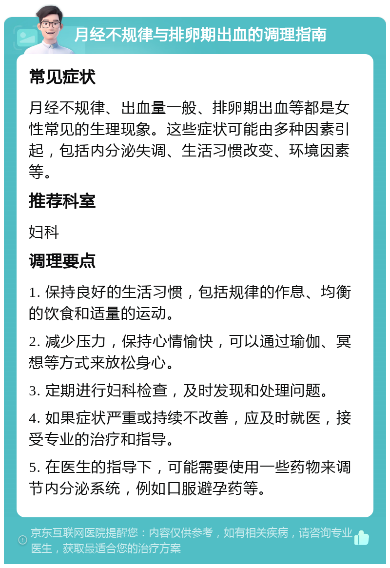 月经不规律与排卵期出血的调理指南 常见症状 月经不规律、出血量一般、排卵期出血等都是女性常见的生理现象。这些症状可能由多种因素引起，包括内分泌失调、生活习惯改变、环境因素等。 推荐科室 妇科 调理要点 1. 保持良好的生活习惯，包括规律的作息、均衡的饮食和适量的运动。 2. 减少压力，保持心情愉快，可以通过瑜伽、冥想等方式来放松身心。 3. 定期进行妇科检查，及时发现和处理问题。 4. 如果症状严重或持续不改善，应及时就医，接受专业的治疗和指导。 5. 在医生的指导下，可能需要使用一些药物来调节内分泌系统，例如口服避孕药等。