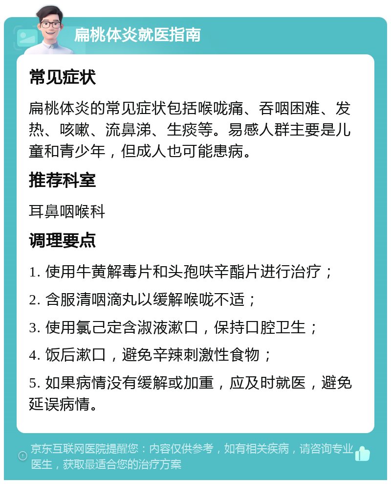 扁桃体炎就医指南 常见症状 扁桃体炎的常见症状包括喉咙痛、吞咽困难、发热、咳嗽、流鼻涕、生痰等。易感人群主要是儿童和青少年，但成人也可能患病。 推荐科室 耳鼻咽喉科 调理要点 1. 使用牛黄解毒片和头孢呋辛酯片进行治疗； 2. 含服清咽滴丸以缓解喉咙不适； 3. 使用氯己定含淑液漱口，保持口腔卫生； 4. 饭后漱口，避免辛辣刺激性食物； 5. 如果病情没有缓解或加重，应及时就医，避免延误病情。