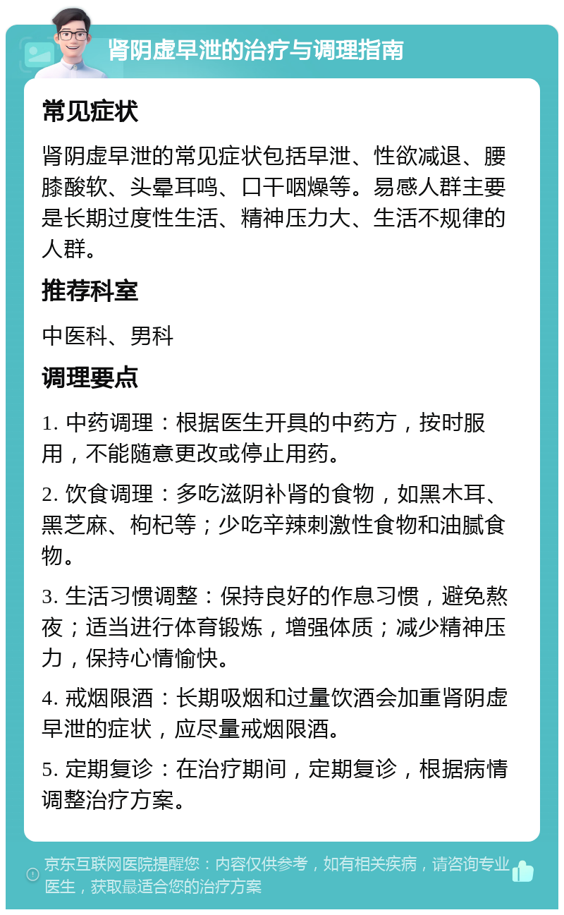 肾阴虚早泄的治疗与调理指南 常见症状 肾阴虚早泄的常见症状包括早泄、性欲减退、腰膝酸软、头晕耳鸣、口干咽燥等。易感人群主要是长期过度性生活、精神压力大、生活不规律的人群。 推荐科室 中医科、男科 调理要点 1. 中药调理：根据医生开具的中药方，按时服用，不能随意更改或停止用药。 2. 饮食调理：多吃滋阴补肾的食物，如黑木耳、黑芝麻、枸杞等；少吃辛辣刺激性食物和油腻食物。 3. 生活习惯调整：保持良好的作息习惯，避免熬夜；适当进行体育锻炼，增强体质；减少精神压力，保持心情愉快。 4. 戒烟限酒：长期吸烟和过量饮酒会加重肾阴虚早泄的症状，应尽量戒烟限酒。 5. 定期复诊：在治疗期间，定期复诊，根据病情调整治疗方案。