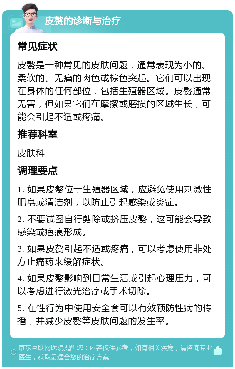 皮赘的诊断与治疗 常见症状 皮赘是一种常见的皮肤问题，通常表现为小的、柔软的、无痛的肉色或棕色突起。它们可以出现在身体的任何部位，包括生殖器区域。皮赘通常无害，但如果它们在摩擦或磨损的区域生长，可能会引起不适或疼痛。 推荐科室 皮肤科 调理要点 1. 如果皮赘位于生殖器区域，应避免使用刺激性肥皂或清洁剂，以防止引起感染或炎症。 2. 不要试图自行剪除或挤压皮赘，这可能会导致感染或疤痕形成。 3. 如果皮赘引起不适或疼痛，可以考虑使用非处方止痛药来缓解症状。 4. 如果皮赘影响到日常生活或引起心理压力，可以考虑进行激光治疗或手术切除。 5. 在性行为中使用安全套可以有效预防性病的传播，并减少皮赘等皮肤问题的发生率。