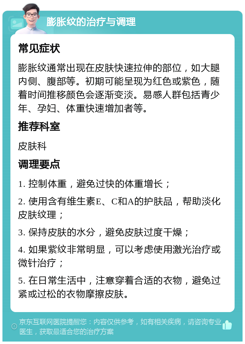 膨胀纹的治疗与调理 常见症状 膨胀纹通常出现在皮肤快速拉伸的部位，如大腿内侧、腹部等。初期可能呈现为红色或紫色，随着时间推移颜色会逐渐变淡。易感人群包括青少年、孕妇、体重快速增加者等。 推荐科室 皮肤科 调理要点 1. 控制体重，避免过快的体重增长； 2. 使用含有维生素E、C和A的护肤品，帮助淡化皮肤纹理； 3. 保持皮肤的水分，避免皮肤过度干燥； 4. 如果紫纹非常明显，可以考虑使用激光治疗或微针治疗； 5. 在日常生活中，注意穿着合适的衣物，避免过紧或过松的衣物摩擦皮肤。