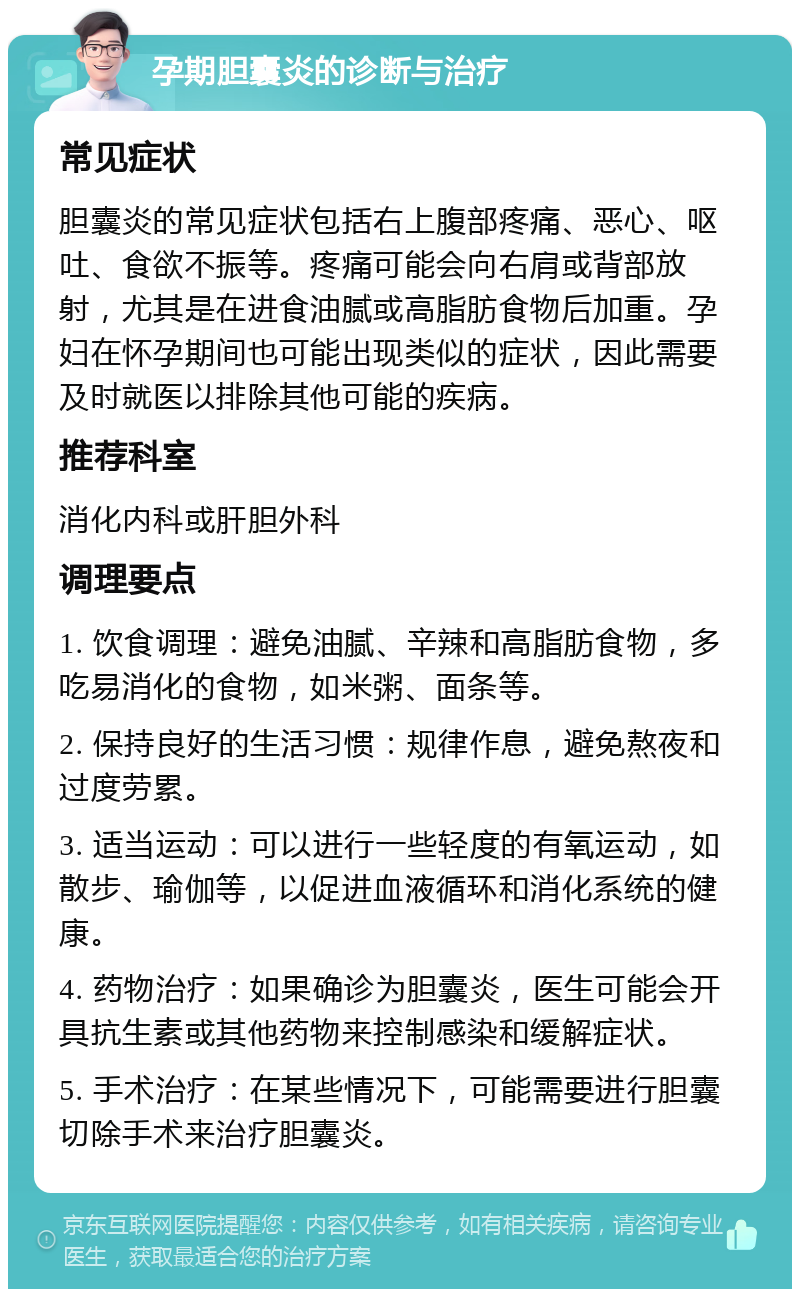 孕期胆囊炎的诊断与治疗 常见症状 胆囊炎的常见症状包括右上腹部疼痛、恶心、呕吐、食欲不振等。疼痛可能会向右肩或背部放射，尤其是在进食油腻或高脂肪食物后加重。孕妇在怀孕期间也可能出现类似的症状，因此需要及时就医以排除其他可能的疾病。 推荐科室 消化内科或肝胆外科 调理要点 1. 饮食调理：避免油腻、辛辣和高脂肪食物，多吃易消化的食物，如米粥、面条等。 2. 保持良好的生活习惯：规律作息，避免熬夜和过度劳累。 3. 适当运动：可以进行一些轻度的有氧运动，如散步、瑜伽等，以促进血液循环和消化系统的健康。 4. 药物治疗：如果确诊为胆囊炎，医生可能会开具抗生素或其他药物来控制感染和缓解症状。 5. 手术治疗：在某些情况下，可能需要进行胆囊切除手术来治疗胆囊炎。