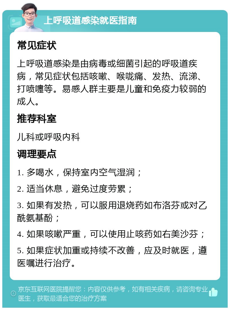 上呼吸道感染就医指南 常见症状 上呼吸道感染是由病毒或细菌引起的呼吸道疾病，常见症状包括咳嗽、喉咙痛、发热、流涕、打喷嚏等。易感人群主要是儿童和免疫力较弱的成人。 推荐科室 儿科或呼吸内科 调理要点 1. 多喝水，保持室内空气湿润； 2. 适当休息，避免过度劳累； 3. 如果有发热，可以服用退烧药如布洛芬或对乙酰氨基酚； 4. 如果咳嗽严重，可以使用止咳药如右美沙芬； 5. 如果症状加重或持续不改善，应及时就医，遵医嘱进行治疗。