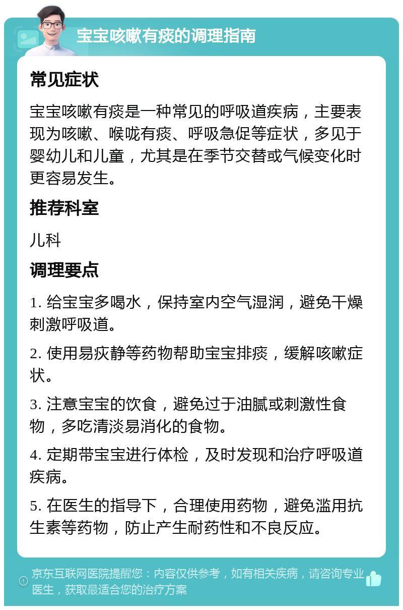 宝宝咳嗽有痰的调理指南 常见症状 宝宝咳嗽有痰是一种常见的呼吸道疾病，主要表现为咳嗽、喉咙有痰、呼吸急促等症状，多见于婴幼儿和儿童，尤其是在季节交替或气候变化时更容易发生。 推荐科室 儿科 调理要点 1. 给宝宝多喝水，保持室内空气湿润，避免干燥刺激呼吸道。 2. 使用易疢静等药物帮助宝宝排痰，缓解咳嗽症状。 3. 注意宝宝的饮食，避免过于油腻或刺激性食物，多吃清淡易消化的食物。 4. 定期带宝宝进行体检，及时发现和治疗呼吸道疾病。 5. 在医生的指导下，合理使用药物，避免滥用抗生素等药物，防止产生耐药性和不良反应。