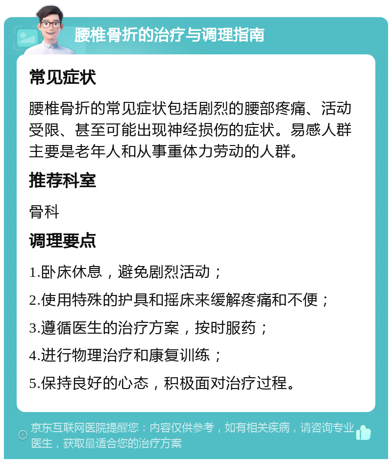 腰椎骨折的治疗与调理指南 常见症状 腰椎骨折的常见症状包括剧烈的腰部疼痛、活动受限、甚至可能出现神经损伤的症状。易感人群主要是老年人和从事重体力劳动的人群。 推荐科室 骨科 调理要点 1.卧床休息，避免剧烈活动； 2.使用特殊的护具和摇床来缓解疼痛和不便； 3.遵循医生的治疗方案，按时服药； 4.进行物理治疗和康复训练； 5.保持良好的心态，积极面对治疗过程。