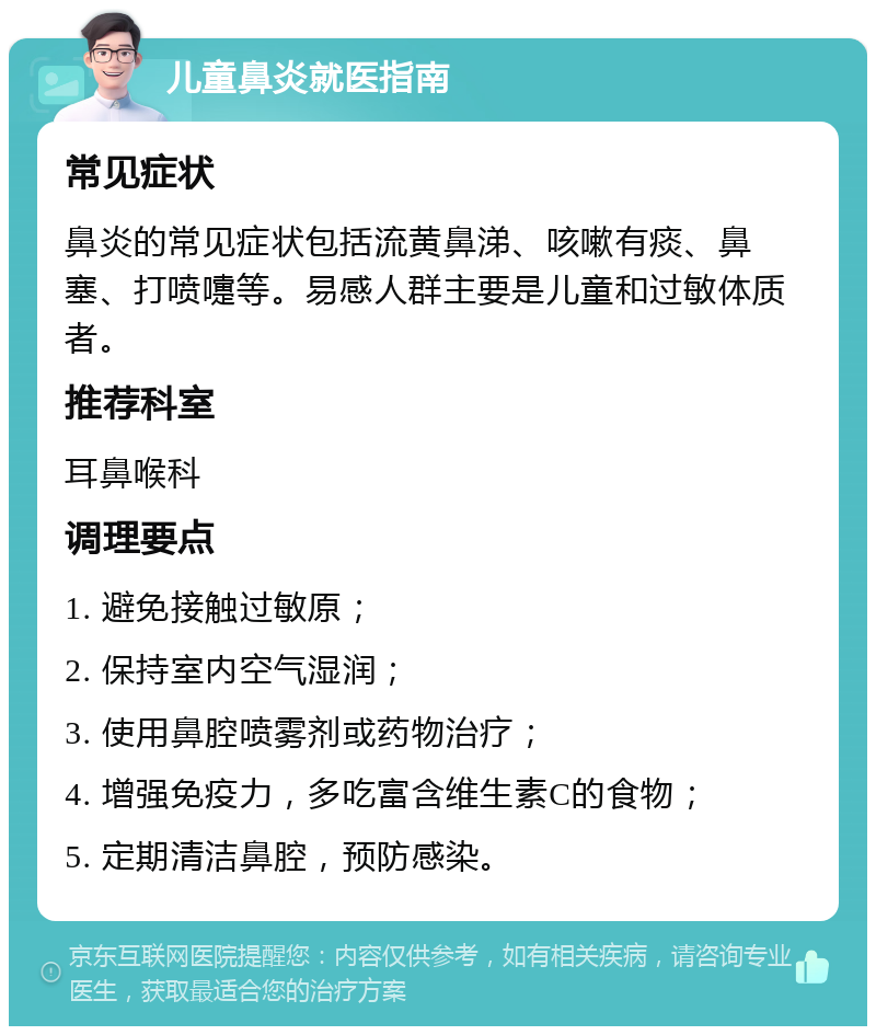 儿童鼻炎就医指南 常见症状 鼻炎的常见症状包括流黄鼻涕、咳嗽有痰、鼻塞、打喷嚏等。易感人群主要是儿童和过敏体质者。 推荐科室 耳鼻喉科 调理要点 1. 避免接触过敏原； 2. 保持室内空气湿润； 3. 使用鼻腔喷雾剂或药物治疗； 4. 增强免疫力，多吃富含维生素C的食物； 5. 定期清洁鼻腔，预防感染。