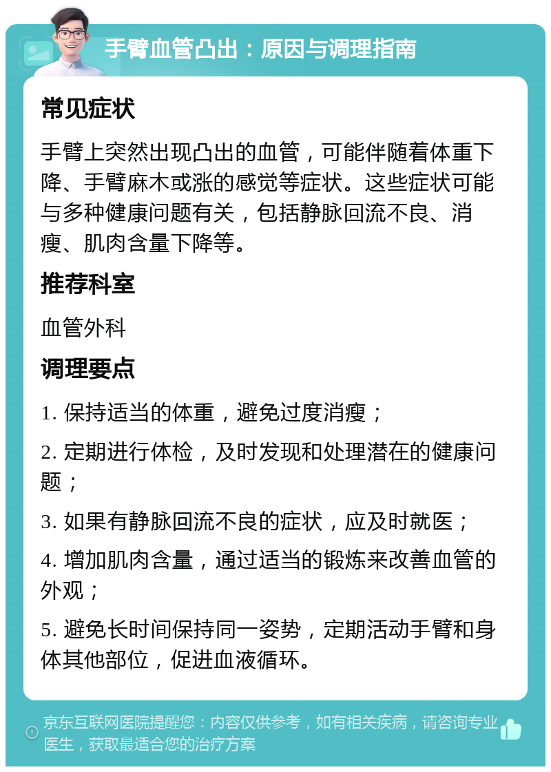 手臂血管凸出：原因与调理指南 常见症状 手臂上突然出现凸出的血管，可能伴随着体重下降、手臂麻木或涨的感觉等症状。这些症状可能与多种健康问题有关，包括静脉回流不良、消瘦、肌肉含量下降等。 推荐科室 血管外科 调理要点 1. 保持适当的体重，避免过度消瘦； 2. 定期进行体检，及时发现和处理潜在的健康问题； 3. 如果有静脉回流不良的症状，应及时就医； 4. 增加肌肉含量，通过适当的锻炼来改善血管的外观； 5. 避免长时间保持同一姿势，定期活动手臂和身体其他部位，促进血液循环。