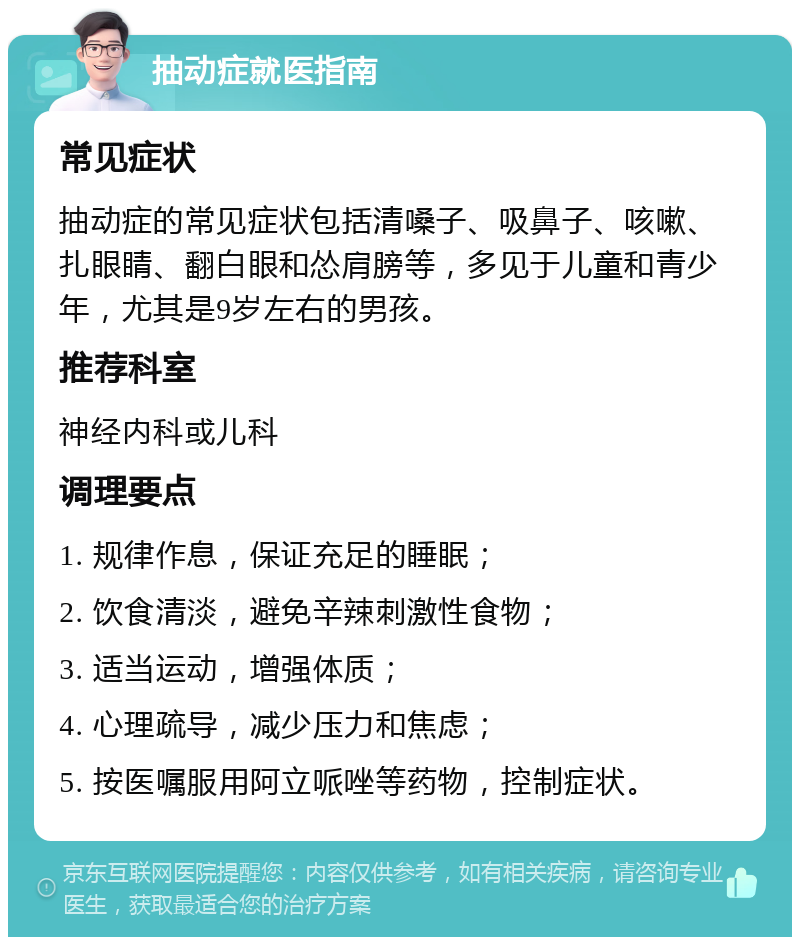 抽动症就医指南 常见症状 抽动症的常见症状包括清嗓子、吸鼻子、咳嗽、扎眼睛、翻白眼和怂肩膀等，多见于儿童和青少年，尤其是9岁左右的男孩。 推荐科室 神经内科或儿科 调理要点 1. 规律作息，保证充足的睡眠； 2. 饮食清淡，避免辛辣刺激性食物； 3. 适当运动，增强体质； 4. 心理疏导，减少压力和焦虑； 5. 按医嘱服用阿立哌唑等药物，控制症状。