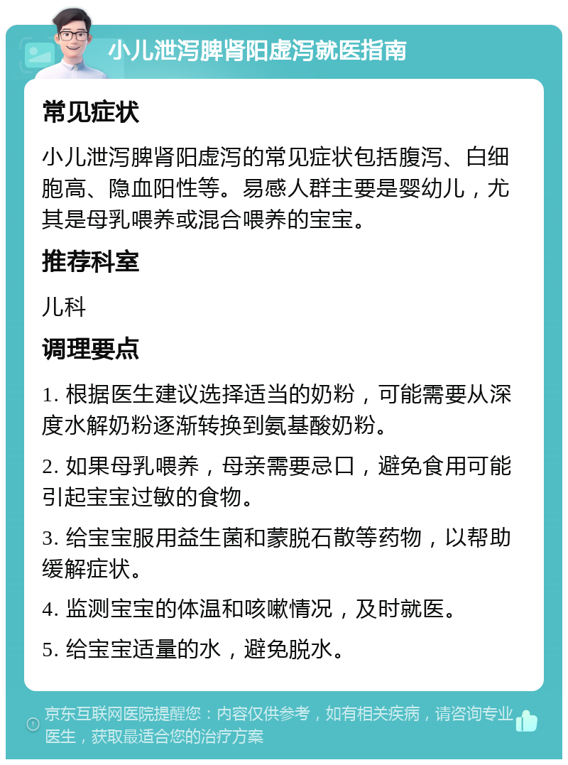 小儿泄泻脾肾阳虚泻就医指南 常见症状 小儿泄泻脾肾阳虚泻的常见症状包括腹泻、白细胞高、隐血阳性等。易感人群主要是婴幼儿，尤其是母乳喂养或混合喂养的宝宝。 推荐科室 儿科 调理要点 1. 根据医生建议选择适当的奶粉，可能需要从深度水解奶粉逐渐转换到氨基酸奶粉。 2. 如果母乳喂养，母亲需要忌口，避免食用可能引起宝宝过敏的食物。 3. 给宝宝服用益生菌和蒙脱石散等药物，以帮助缓解症状。 4. 监测宝宝的体温和咳嗽情况，及时就医。 5. 给宝宝适量的水，避免脱水。