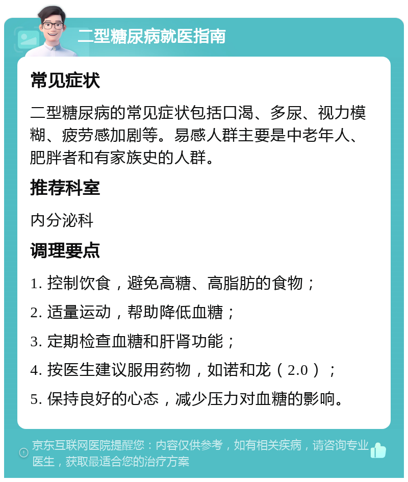 二型糖尿病就医指南 常见症状 二型糖尿病的常见症状包括口渴、多尿、视力模糊、疲劳感加剧等。易感人群主要是中老年人、肥胖者和有家族史的人群。 推荐科室 内分泌科 调理要点 1. 控制饮食，避免高糖、高脂肪的食物； 2. 适量运动，帮助降低血糖； 3. 定期检查血糖和肝肾功能； 4. 按医生建议服用药物，如诺和龙（2.0）； 5. 保持良好的心态，减少压力对血糖的影响。