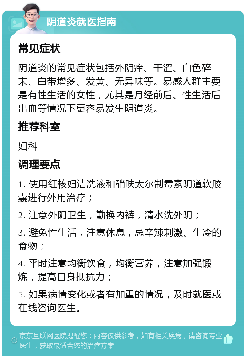 阴道炎就医指南 常见症状 阴道炎的常见症状包括外阴痒、干涩、白色碎末、白带增多、发黄、无异味等。易感人群主要是有性生活的女性，尤其是月经前后、性生活后出血等情况下更容易发生阴道炎。 推荐科室 妇科 调理要点 1. 使用红核妇洁洗液和硝呋太尔制霉素阴道软胶囊进行外用治疗； 2. 注意外阴卫生，勤换内裤，清水洗外阴； 3. 避免性生活，注意休息，忌辛辣刺激、生冷的食物； 4. 平时注意均衡饮食，均衡营养，注意加强锻炼，提高自身抵抗力； 5. 如果病情变化或者有加重的情况，及时就医或在线咨询医生。