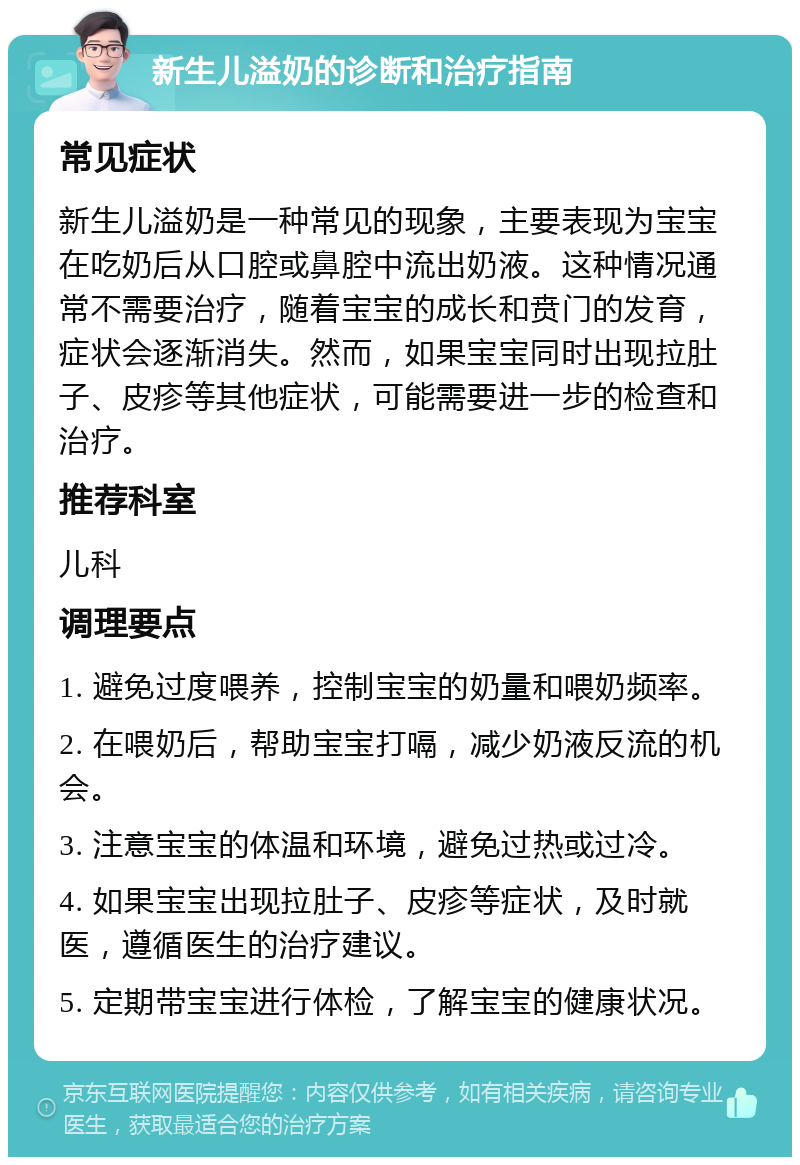 新生儿溢奶的诊断和治疗指南 常见症状 新生儿溢奶是一种常见的现象，主要表现为宝宝在吃奶后从口腔或鼻腔中流出奶液。这种情况通常不需要治疗，随着宝宝的成长和贲门的发育，症状会逐渐消失。然而，如果宝宝同时出现拉肚子、皮疹等其他症状，可能需要进一步的检查和治疗。 推荐科室 儿科 调理要点 1. 避免过度喂养，控制宝宝的奶量和喂奶频率。 2. 在喂奶后，帮助宝宝打嗝，减少奶液反流的机会。 3. 注意宝宝的体温和环境，避免过热或过冷。 4. 如果宝宝出现拉肚子、皮疹等症状，及时就医，遵循医生的治疗建议。 5. 定期带宝宝进行体检，了解宝宝的健康状况。